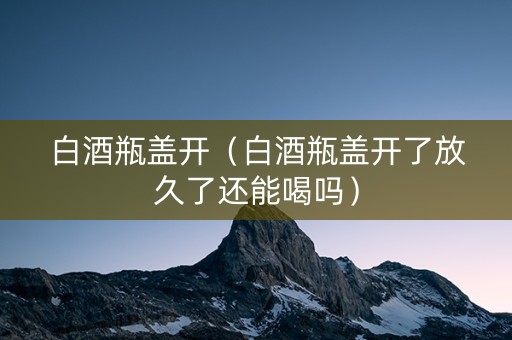 白酒瓶盖开（白酒瓶盖开了放久了还能喝吗）