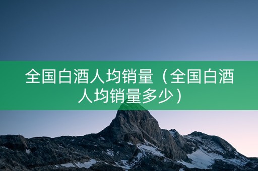 全国白酒人均销量（全国白酒人均销量多少）
