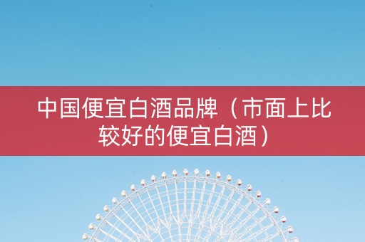 中国便宜白酒品牌（市面上比较好的便宜白酒）