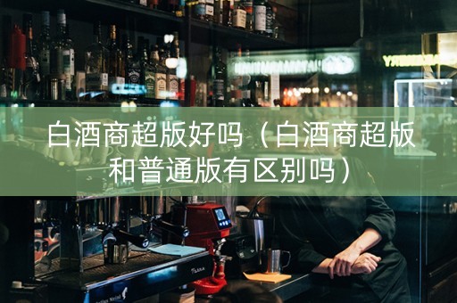 白酒商超版好吗（白酒商超版和普通版有区别吗）