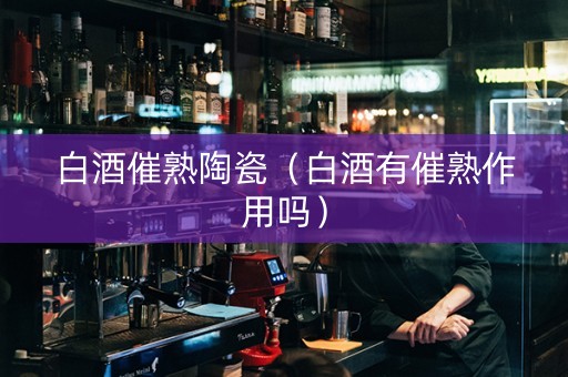 白酒催熟陶瓷（白酒有催熟作用吗）
