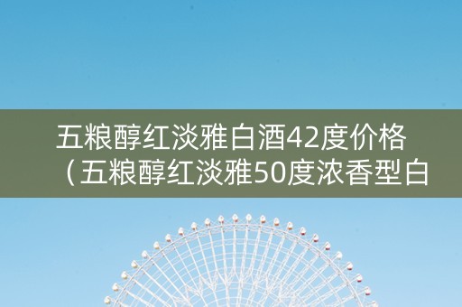 五粮醇红淡雅白酒42度价格（五粮醇红淡雅50度浓香型白酒）