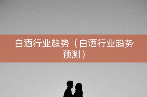 白酒行业趋势（白酒行业趋势预测）