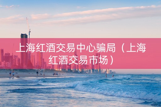 上海红酒交易中心骗局（上海红酒交易市场）