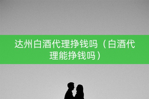 达州白酒代理挣钱吗（白酒代理能挣钱吗）