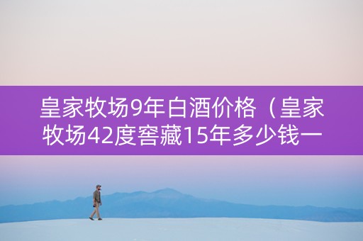 皇家牧场9年白酒价格（皇家牧场42度窖藏15年多少钱一瓶）
