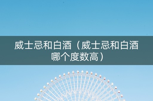 威士忌和白酒（威士忌和白酒哪个度数高）