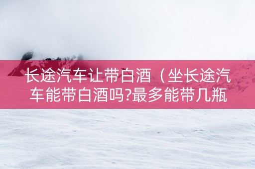 长途汽车让带白酒（坐长途汽车能带白酒吗?最多能带几瓶）