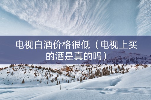 电视白酒价格很低（电视上买的酒是真的吗）