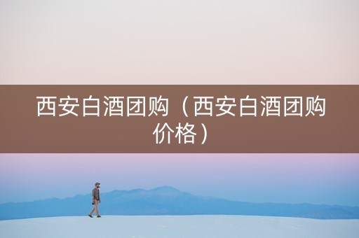 西安白酒团购（西安白酒团购价格）