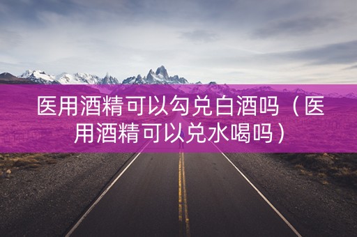 医用酒精可以勾兑白酒吗（医用酒精可以兑水喝吗）