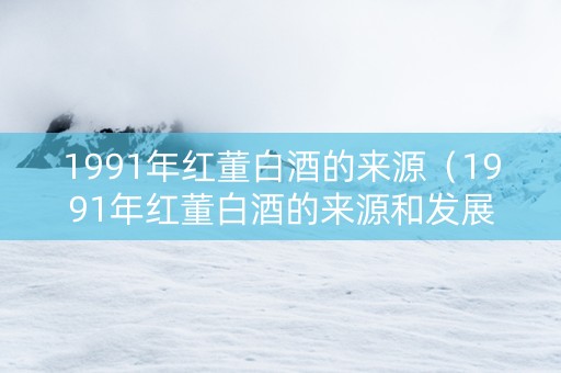 1991年红董白酒的来源（1991年红董白酒的来源和发展）