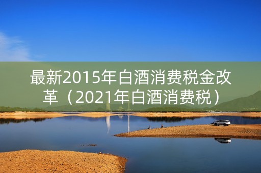 最新2015年白酒消费税金改革（2021年白酒消费税）