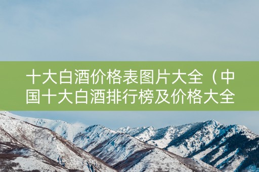 十大白酒价格表图片大全（中国十大白酒排行榜及价格大全）