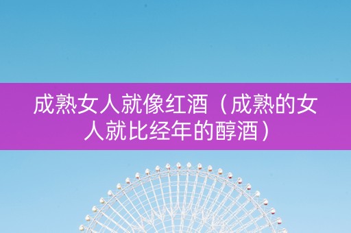 成熟女人就像红酒（成熟的女人就比经年的醇酒）
