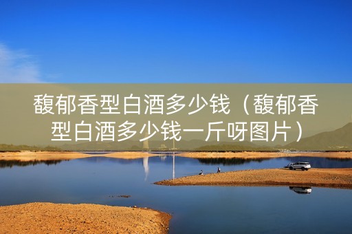馥郁香型白酒多少钱（馥郁香型白酒多少钱一斤呀图片）