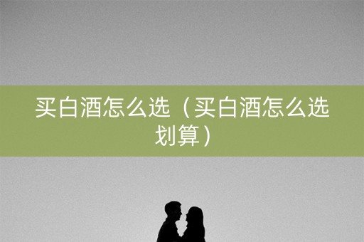 买白酒怎么选（买白酒怎么选划算）