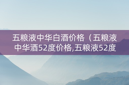 五粮液中华白酒价格（五粮液中华酒52度价格,五粮液52度中华酒多少钱一瓶）