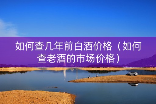 如何查几年前白酒价格（如何查老酒的市场价格）