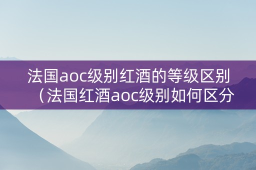 法国aoc级别红酒的等级区别（法国红酒aoc级别如何区分）