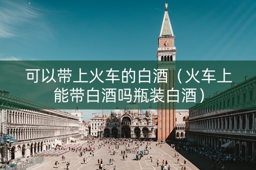 可以带上火车的白酒（火车上能带白酒吗瓶装白酒）