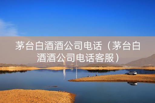 茅台白酒酒公司电话（茅台白酒酒公司电话客服）