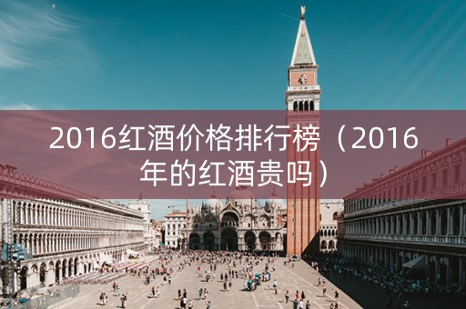 2016红酒价格排行榜（2016年的红酒贵吗）