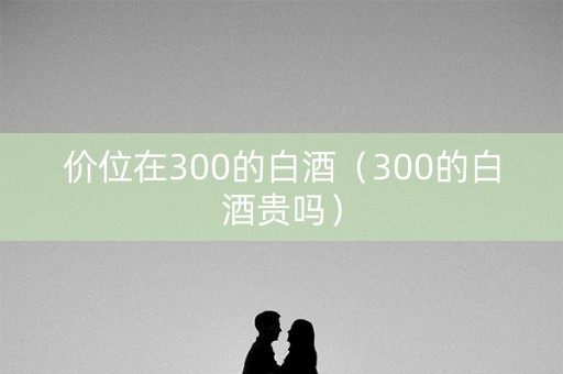 价位在300的白酒（300的白酒贵吗）