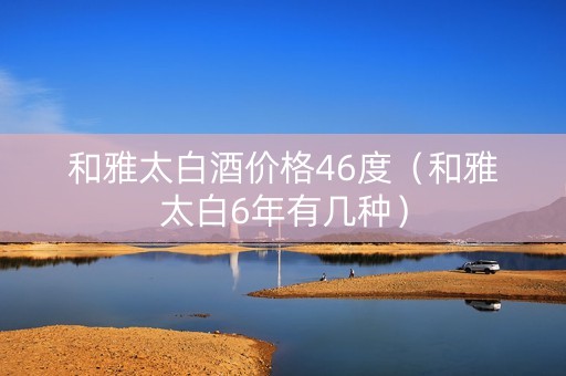 和雅太白酒价格46度（和雅太白6年有几种）