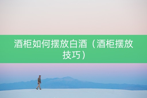 酒柜如何摆放白酒（酒柜摆放技巧）
