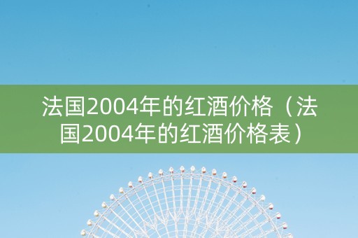 法国2004年的红酒价格（法国2004年的红酒价格表）