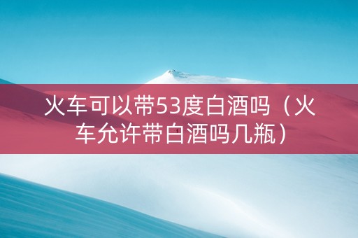 火车可以带53度白酒吗（火车允许带白酒吗几瓶）