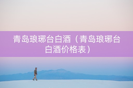 青岛琅琊台白酒（青岛琅琊台白酒价格表）