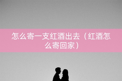 怎么寄一支红酒出去（红酒怎么寄回家）