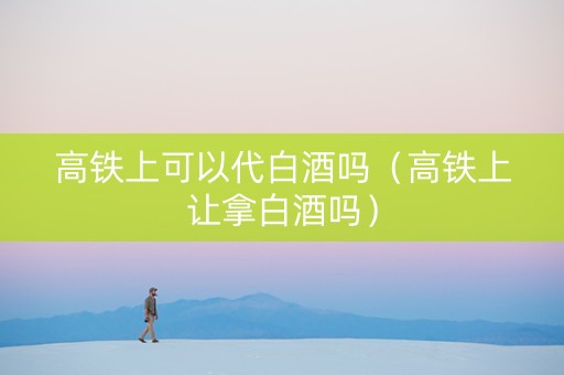 高铁上可以代白酒吗（高铁上让拿白酒吗）