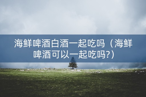 海鲜啤酒白酒一起吃吗（海鲜啤酒可以一起吃吗?）