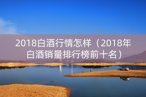 2018白酒行情怎样（2018年白酒销量排行榜前十名）
