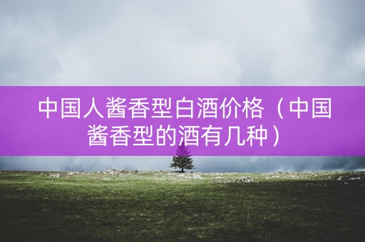 中国人酱香型白酒价格（中国酱香型的酒有几种）