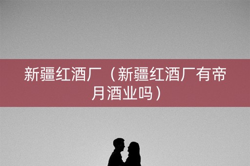 新疆红酒厂（新疆红酒厂有帝月酒业吗）