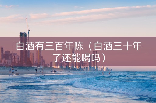 白酒有三百年陈（白酒三十年了还能喝吗）