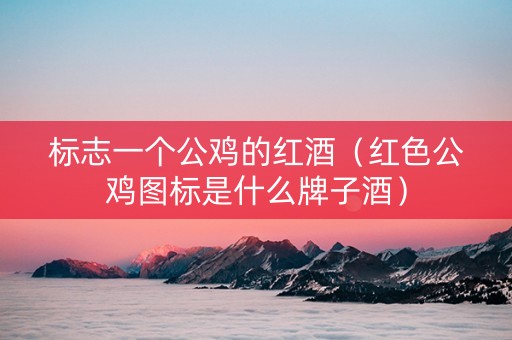 标志一个公鸡的红酒（红色公鸡图标是什么牌子酒）