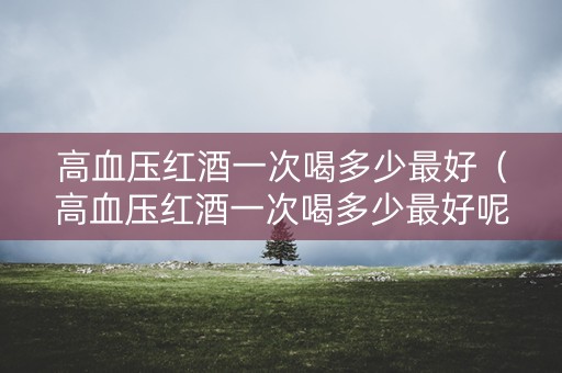 高血压红酒一次喝多少最好（高血压红酒一次喝多少最好呢）