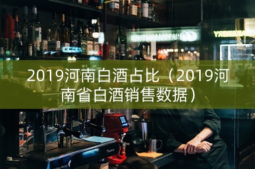 2019河南白酒占比（2019河南省白酒销售数据）