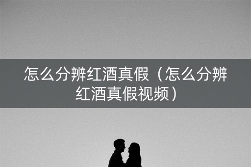 怎么分辨红酒真假（怎么分辨红酒真假视频）