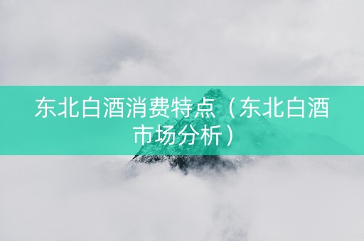 东北白酒消费特点（东北白酒市场分析）
