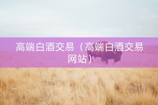 高端白酒交易（高端白酒交易网站）