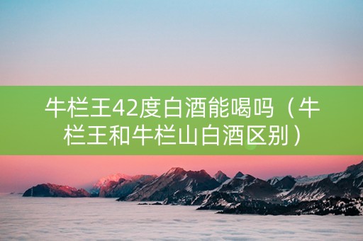 牛栏王42度白酒能喝吗（牛栏王和牛栏山白酒区别）