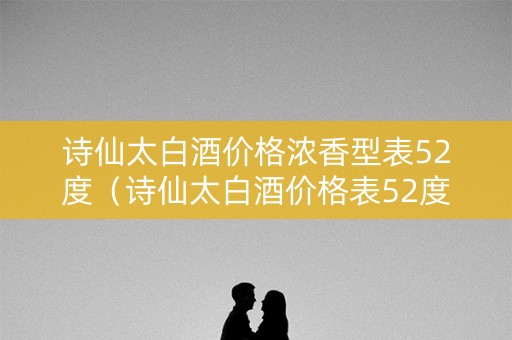 诗仙太白酒价格浓香型表52度（诗仙太白酒价格表52度河南邮政专供）