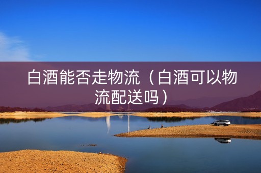 白酒能否走物流（白酒可以物流配送吗）