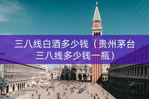 三八线白酒多少钱（贵州茅台三八线多少钱一瓶）
